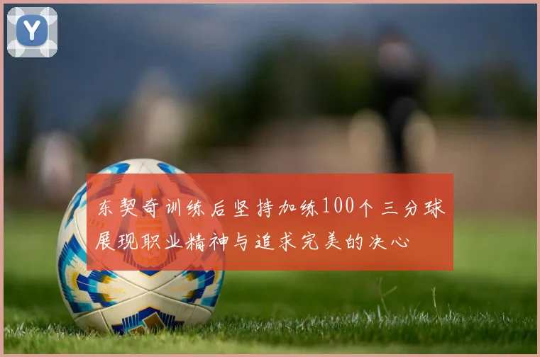 东契奇训练后坚持加练100个三分球展现职业精神与追求完美的决心
