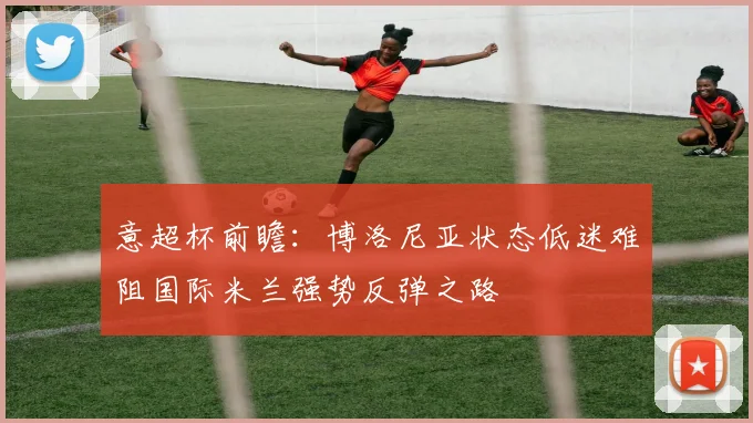 意超杯前瞻：博洛尼亚状态低迷难阻国际米兰强势反弹之路